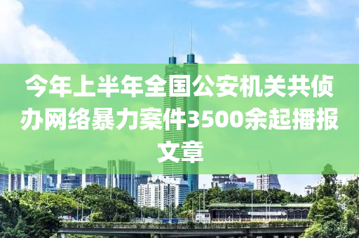 今年上半年全國公安機關(guān)共偵辦網(wǎng)絡(luò)暴力案件3500液壓動力機械,元件制造余起播報文章