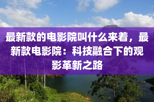 最新款的電影院叫什么來著，最新款電影院：科技融合下的觀影革新之路