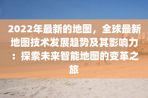 2022年最新的地圖，全球最新地圖技術(shù)發(fā)展趨勢及其影響力：探索未來智能地圖的變革之旅液壓動力機(jī)械,元件制造