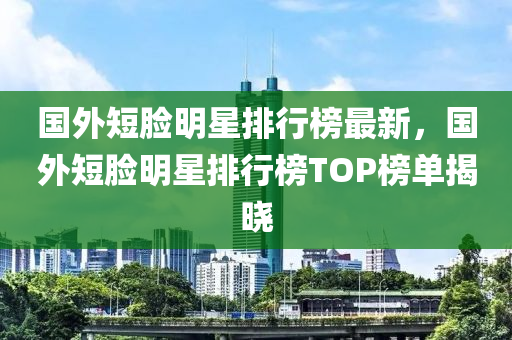 國外短臉明星排行榜最新，國外短臉明星排行榜TOP榜單揭曉液壓動力機(jī)械,元件制造