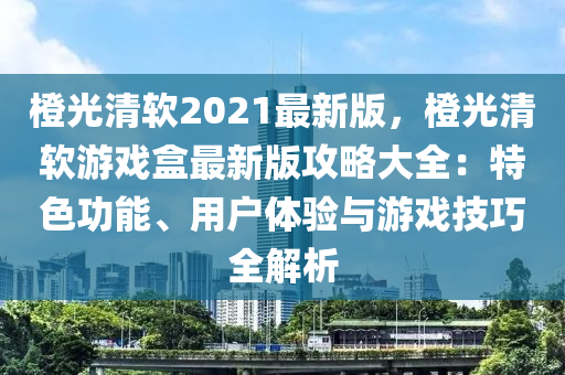 橙光清軟2021最新版，橙光清軟游戲盒最新版攻略大全：特色功能、用戶體驗(yàn)與游戲技巧全解析