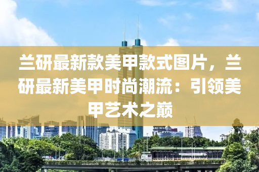 蘭研最新款美甲款式圖片，蘭研最新美甲時(shí)尚潮流：引領(lǐng)美甲藝術(shù)之巔