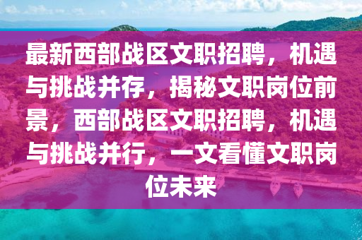 最新西部戰(zhàn)區(qū)文職招聘，機(jī)遇與挑戰(zhàn)并存，揭秘文職崗位前景，西部戰(zhàn)區(qū)文職招聘，機(jī)遇與挑戰(zhàn)并行，一液壓動(dòng)力機(jī)械,元件制造文看懂文職崗位未來