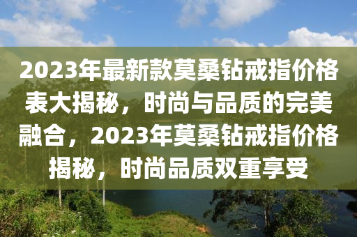 2023年最新款莫桑鉆戒指價(jià)格表大揭秘，時(shí)尚與品質(zhì)的完美融合，2023年莫桑液壓動(dòng)力機(jī)械,元件制造鉆戒指價(jià)格揭秘，時(shí)尚品質(zhì)雙重享受