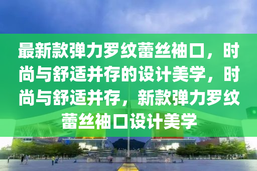 液壓動力機(jī)械,元件制造最新款彈力羅紋蕾絲袖口，時尚與舒適并存的設(shè)計美學(xué)，時尚與舒適并存，新款彈力羅紋蕾絲袖口設(shè)計美學(xué)