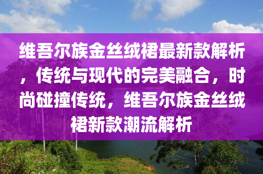 維吾爾族金絲絨裙最新款解析，傳統(tǒng)與現(xiàn)代的完美融合，時尚碰撞傳統(tǒng)，維吾爾族金絲絨裙新款潮流解析液壓動力機(jī)械,元件制造