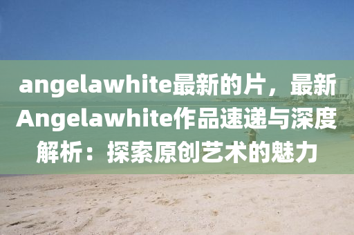 angelawhite最新的片，最新Angelawhite作品速遞與深度解析：探索原創(chuàng)藝術的魅力液壓動力機械,元件制造