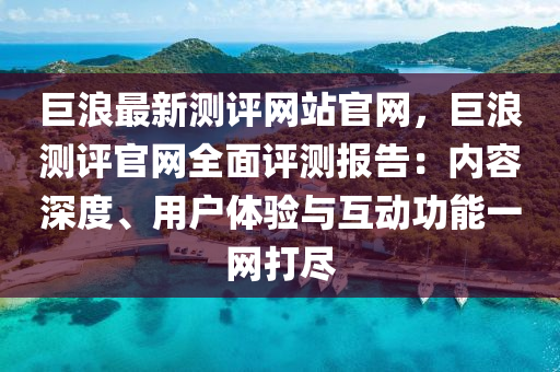 巨浪最新測評(píng)網(wǎng)站官網(wǎng)，巨浪測評(píng)官網(wǎng)全面評(píng)測報(bào)告：內(nèi)容深度、用戶體驗(yàn)與互動(dòng)功能一網(wǎng)打盡液壓動(dòng)力機(jī)械,元件制造