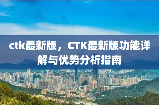 ctk最新版，CTK最新版功能詳解與優(yōu)勢(shì)分析指南液壓動(dòng)力機(jī)械,元件制造