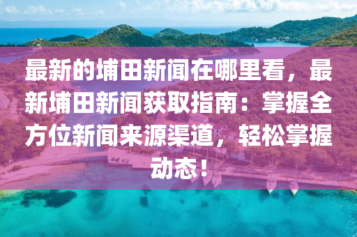 最新的埔田新聞在哪里看，最新埔田新聞獲取指南：掌握全方位新聞來(lái)源渠道，輕松掌握動(dòng)態(tài)！液壓動(dòng)力機(jī)械,元件制造