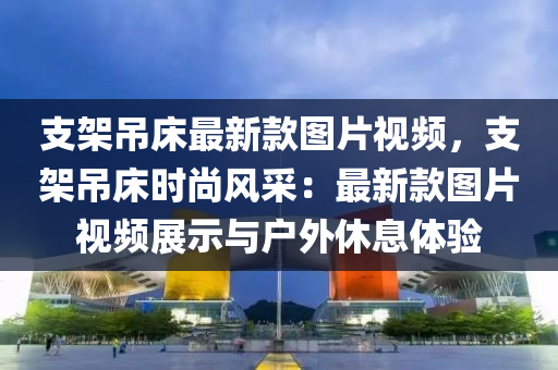 支架吊床最新款圖片視頻，支架吊床時尚風(fēng)采：最液壓動力機(jī)械,元件制造新款圖片視頻展示與戶外休息體驗(yàn)