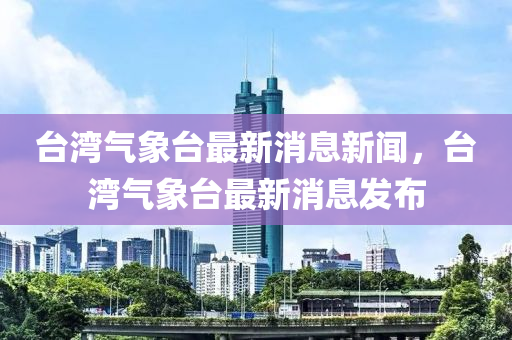 臺液壓動力機械,元件制造灣氣象臺最新消息新聞，臺灣氣象臺最新消息發(fā)布