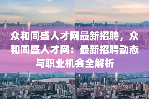 眾和同盛人才網(wǎng)最新招聘，眾和同盛人才網(wǎng)：最新招聘動態(tài)與職業(yè)機會全解析液壓動力機械,元件制造