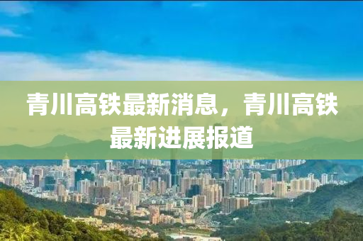 青川高鐵液壓動力機械,元件制造最新消息，青川高鐵最新進展報道