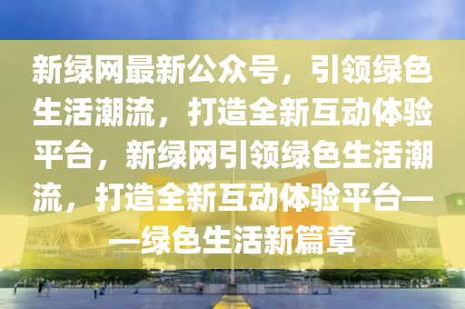 新綠網(wǎng)最新公眾號(hào)，引領(lǐng)綠色生活潮流，打造全新互動(dòng)體驗(yàn)平臺(tái)，新綠網(wǎng)引領(lǐng)綠色生活潮流，打造全新互動(dòng)體驗(yàn)平臺(tái)——綠色生活新篇章液壓動(dòng)力機(jī)械,元件制造