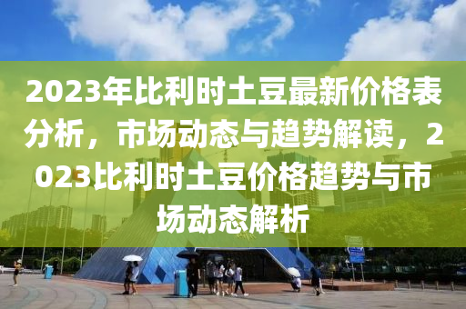 2023年比利時(shí)土豆最新價(jià)格表分析，市場動(dòng)態(tài)與趨勢解讀，2023比利時(shí)土豆價(jià)格趨勢與市場動(dòng)態(tài)解析液壓動(dòng)力機(jī)械,元件制造