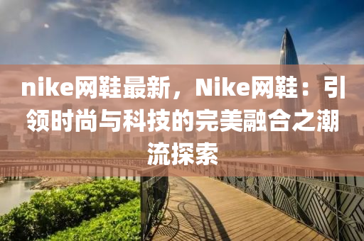 nike網(wǎng)鞋最新，Nike網(wǎng)鞋液壓動力機械,元件制造：引領(lǐng)時尚與科技的完美融合之潮流探索