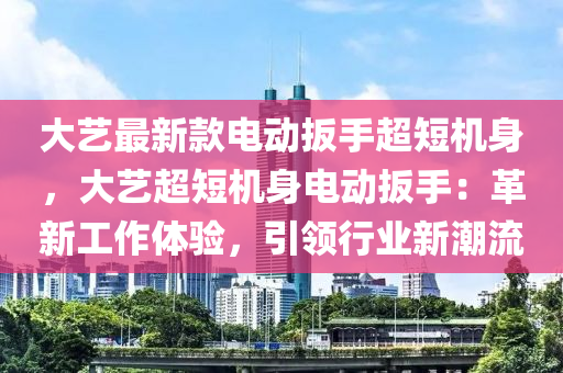 大藝最新款電動(dòng)扳手超短機(jī)身，大藝超短機(jī)身電動(dòng)扳手：革新工作體驗(yàn)，引領(lǐng)行業(yè)新潮流液壓動(dòng)力機(jī)械,元件制造