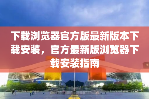 下載瀏覽器官方版最新版本下載安裝，官方最新版瀏覽器下載安裝指南液壓動(dòng)力機(jī)械,元件制造