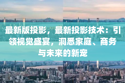 最新版投影，最新投影技術(shù)：引領(lǐng)視覺盛宴，洞悉家庭、商務(wù)與未來的新寵液壓動(dòng)力機(jī)械,元件制造