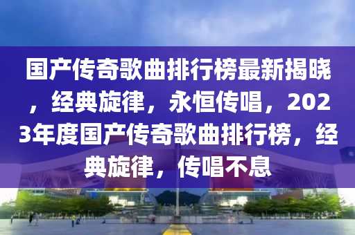 國產(chǎn)傳奇歌曲排行榜最新揭曉，經(jīng)典旋律，永恒傳唱，2023年度國產(chǎn)傳奇歌曲排行榜，經(jīng)典旋律，傳唱不息液壓動力機械,元件制造