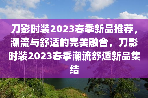 刀影時(shí)裝2023春季新品推薦，潮流與舒適的完美融合，刀影時(shí)裝2023春季潮流舒適新品集結(jié)液壓動(dòng)力機(jī)械,元件制造