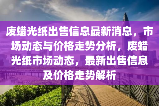 廢蠟光紙出售信息最新消息，市場動態(tài)與價格走勢分析，廢蠟光紙市場動液壓動力機械,元件制造態(tài)，最新出售信息及價格走勢解析