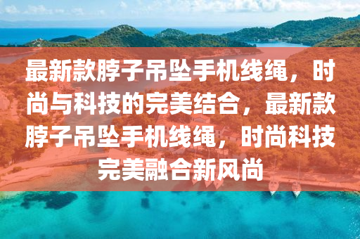 最新款脖子吊墜手機線繩，液壓動力機械,元件制造時尚與科技的完美結(jié)合，最新款脖子吊墜手機線繩，時尚科技完美融合新風(fēng)尚