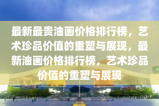 最新最貴油畫價格排行榜，藝術珍品價值的重塑與展現，最新油畫價格排液壓動力機械,元件制造行榜，藝術珍品價值的重塑與展現