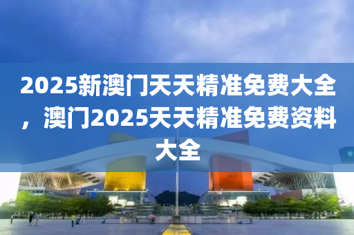 2025新澳門天天精準(zhǔn)免費(fèi)大全，澳門2025天天精準(zhǔn)免費(fèi)資料大全液壓動(dòng)力機(jī)械,元件制造