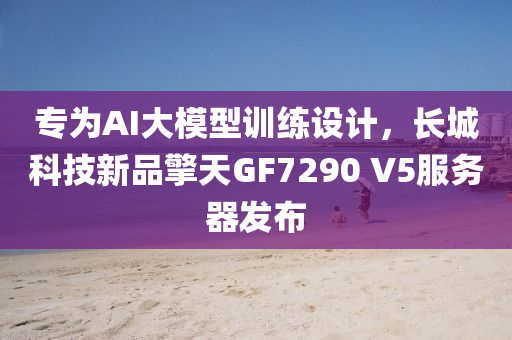 專為AI液壓動力機械,元件制造大模型訓練設計，長城科技新品擎天GF7290 V5服務器發(fā)布