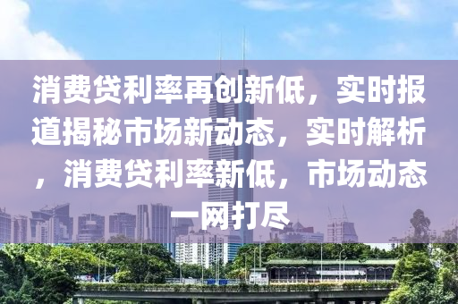 消費貸利率再創(chuàng)新低，實時報道揭秘市場新動態(tài)，實時解析，消費貸利率新低，市場動態(tài)一網(wǎng)打盡液壓動力機械,元件制造