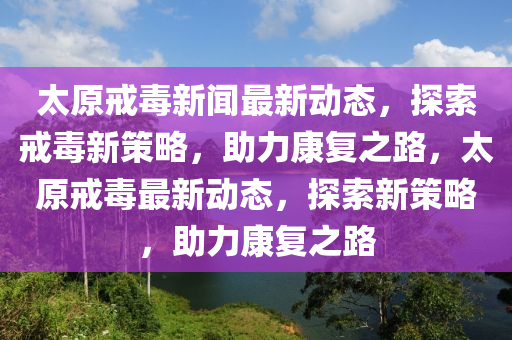 太原戒毒新聞最新動(dòng)態(tài)，探索戒毒新策略，助力康復(fù)之路，太原戒毒最新動(dòng)液壓動(dòng)力機(jī)械,元件制造態(tài)，探索新策略，助力康復(fù)之路