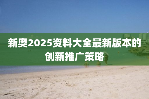 新奧2025資料大全最新版本的創(chuàng)新推廣策略