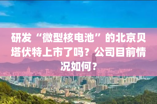 研發(fā)“微型核電池”的北京貝塔伏特上市了嗎？公司目前情況如何？