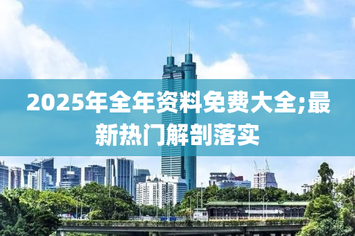 2025年全年資料免費(fèi)大全;最新熱門解剖落實(shí)