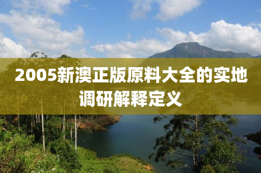 2005新澳正版原料大全的實地調(diào)研解釋定義