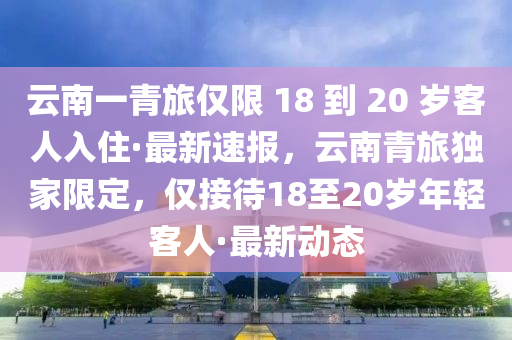 云南一青旅僅限 18 到 20 歲客人入住·最新速報(bào)，云南青旅獨(dú)家限定，僅接待18至20歲年輕客人·最新動(dòng)態(tài)液壓動(dòng)力機(jī)械,元件制造