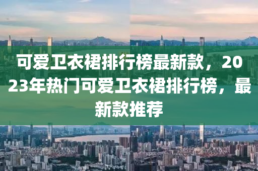 可愛衛(wèi)衣裙排行榜最新款，2023年熱門可愛衛(wèi)衣裙排行榜，最新款推薦