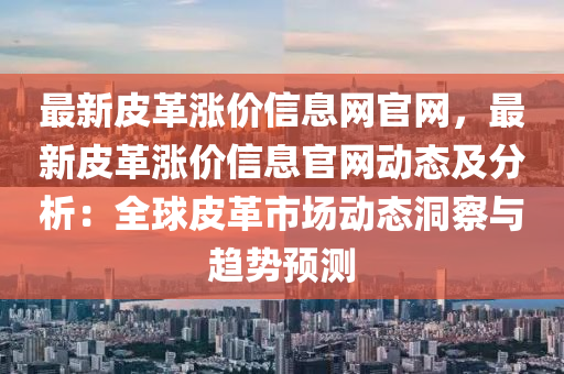 最新皮革漲價(jià)信息網(wǎng)官網(wǎng)，最新皮革漲價(jià)信息官網(wǎng)動(dòng)態(tài)及分析：全球皮革市場(chǎng)動(dòng)態(tài)洞察與趨勢(shì)預(yù)測(cè)