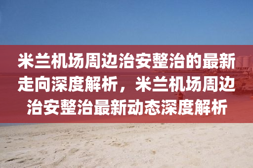 米蘭機場周邊治安整治的最新走向深度解析，米蘭機場周邊治安整治最新動態(tài)深度解析