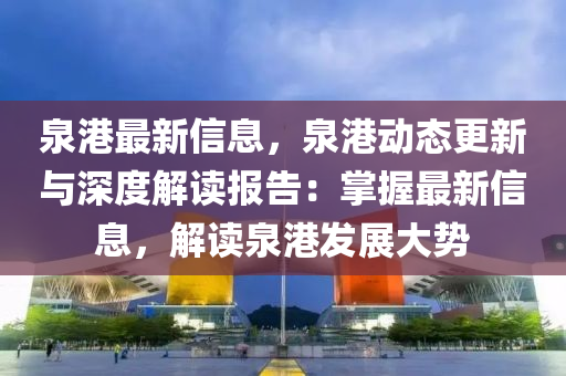 泉港最新信息，泉港動態(tài)更新與深度解讀報告：掌握最新信息，解讀泉港發(fā)展大勢