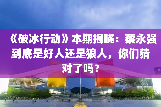 《破冰行動》本期揭曉：蔡永強到底是好人還是狼人，你們猜對了嗎？