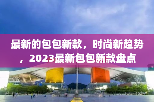 最新的包包新款，時尚新趨勢，2023最新包包新款盤點