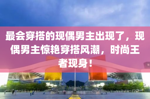 最會(huì)穿搭的現(xiàn)偶男主出現(xiàn)了，現(xiàn)偶男主驚艷穿搭風(fēng)潮，時(shí)尚王者現(xiàn)身！液壓動(dòng)力機(jī)械,元件制造