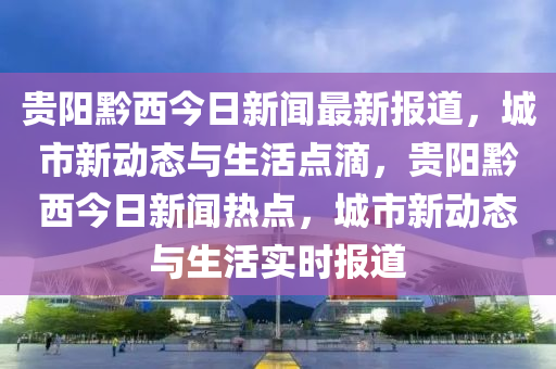 貴陽黔西今日新聞最新報道，城市新動態(tài)與生活點滴，貴陽黔西今日新聞熱點，城市新動態(tài)與生活實時報道液壓動力機(jī)械,元件制造