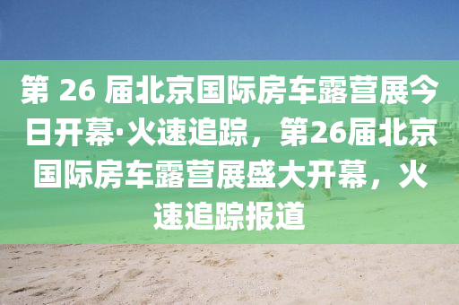 第 26 屆北京國際房車露營展今日開幕·火速追蹤，第26屆北京國際房車露營展盛大開幕，火速追蹤報道液壓動力機械,元件制造