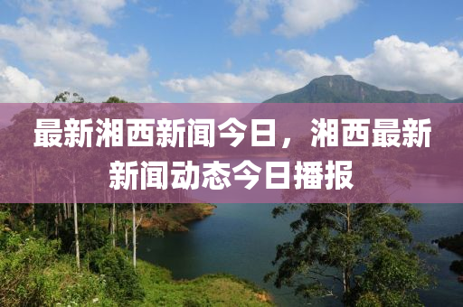 最新湘西新聞今日，湘西最新新聞動態(tài)今日播液壓動力機械,元件制造報