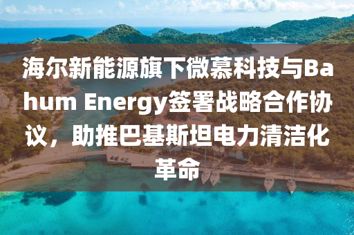 海爾新能液壓動力機械,元件制造源旗下微慕科技與Bahum Energy簽署戰(zhàn)略合作協(xié)議，助推巴基斯坦電力清潔化革命