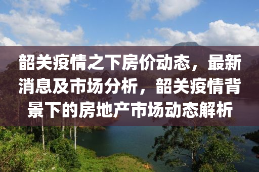 韶關(guān)疫情之下房價動態(tài)，最新消息及市場分析，韶關(guān)疫情背景液壓動力機(jī)械,元件制造下的房地產(chǎn)市場動態(tài)解析